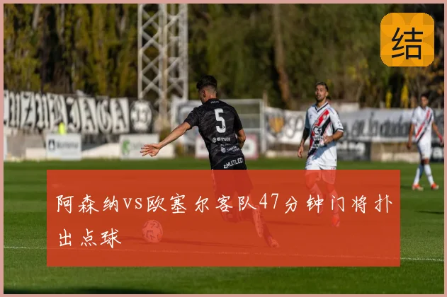 阿森纳vs欧塞尔客队47分钟门将扑出点球